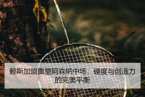 赖斯加盟重塑阿森纳中场：硬度与创造力的完美平衡