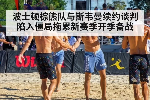 波士顿棕熊队与斯韦曼续约谈判陷入僵局拖累新赛季开季备战