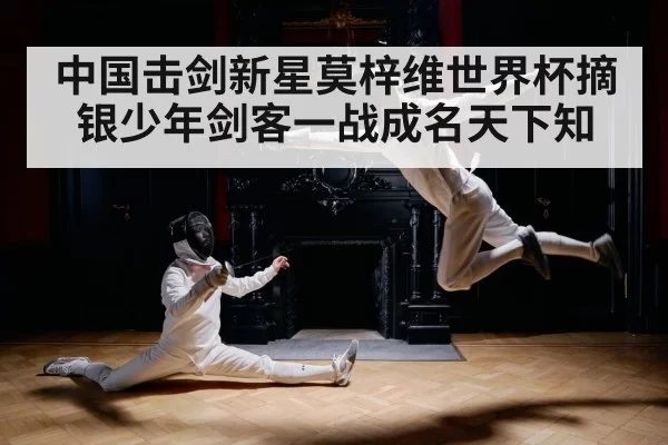 中国击剑新星莫梓维世界杯摘银少年剑客一战成名天下知