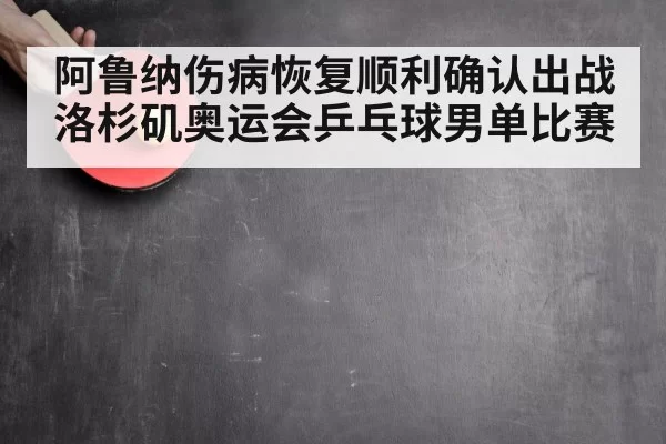 阿鲁纳伤病恢复顺利确认出战洛杉矶奥运会乒乓球男单比赛